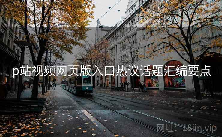 p站视频网页版入口热议话题汇编要点