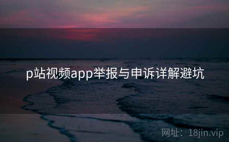 p站视频app举报与申诉详解避坑