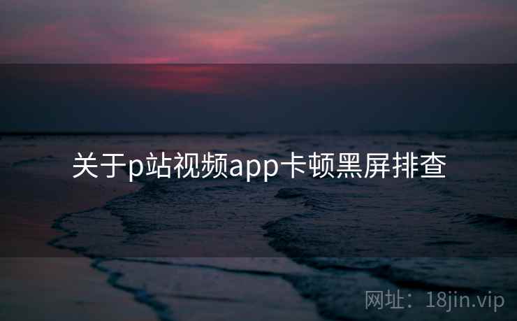 关于p站视频app卡顿黑屏排查